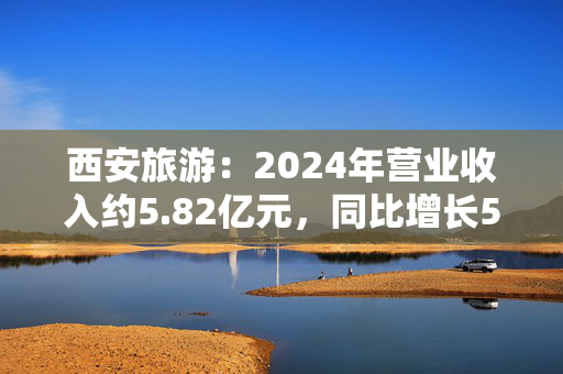 西安旅游：2024年营业收入约5.82亿元，同比增长5.88%