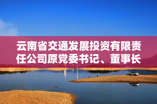 云南省交通发展投资有限责任公司原党委书记、董事长陈以东接受审查调查