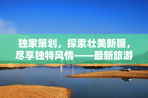 独家策划，探索壮美新疆，尽享独特风情——最新旅游线路及价格指南（附详细行程）