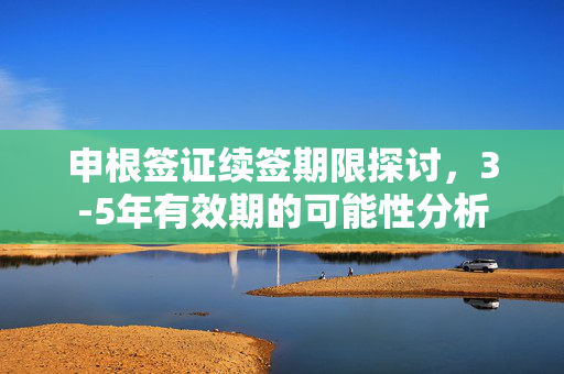 申根签证续签期限探讨，3-5年有效期的可能性分析