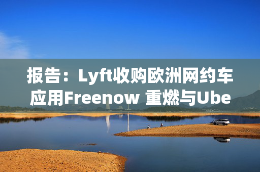 报告：Lyft收购欧洲网约车应用Freenow 重燃与Uber的竞争
