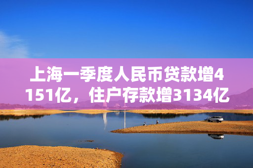 上海一季度人民币贷款增4151亿，住户存款增3134亿