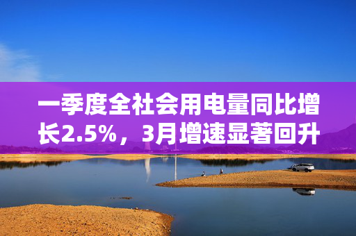 一季度全社会用电量同比增长2.5%，3月增速显著回升