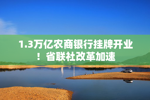 1.3万亿农商银行挂牌开业！省联社改革加速