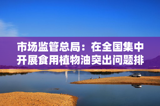 市场监管总局：在全国集中开展食用植物油突出问题排查整治