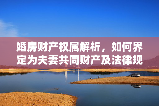婚房财产权属解析，如何界定为夫妻共同财产及法律规定解读