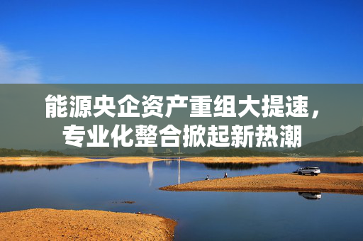 能源央企资产重组大提速，专业化整合掀起新热潮