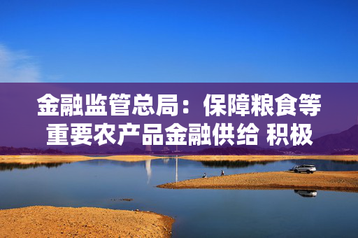 金融监管总局：保障粮食等重要农产品金融供给 积极配合地方开展粮油种植专项贷款贴息试点
