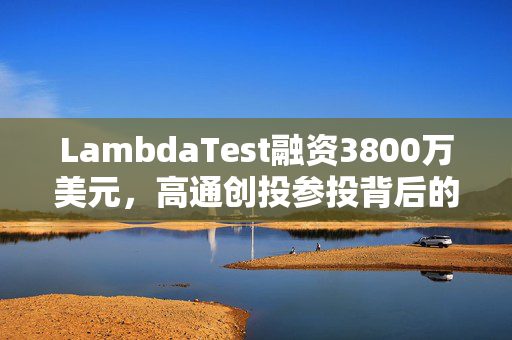 LambdaTest融资3800万美元，高通创投参投背后的战略意图及未来展望