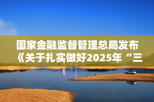 国家金融监督管理总局发布《关于扎实做好2025年“三农”金融工作的通知》