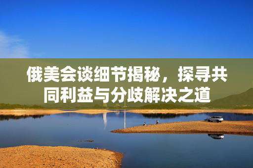 俄美会谈细节揭秘，探寻共同利益与分歧解决之道