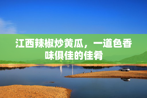 江西辣椒炒黄瓜，一道色香味俱佳的佳肴