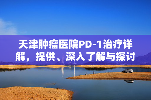 天津肿瘤医院PD-1治疗详解，提供、深入了解与探讨