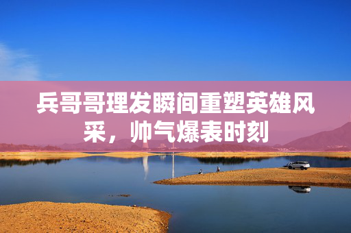 兵哥哥理发瞬间重塑英雄风采，帅气爆表时刻