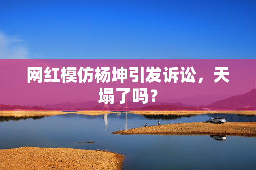 网红模仿杨坤引发诉讼，天塌了吗？