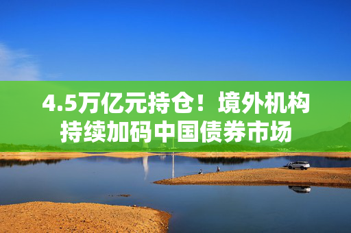 4.5万亿元持仓！境外机构持续加码中国债券市场