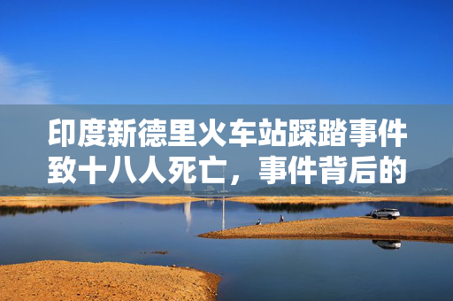 印度新德里火车站踩踏事件致十八人死亡，事件背后的反思与启示
