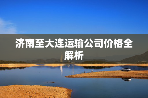 济南至大连运输公司价格全解析
