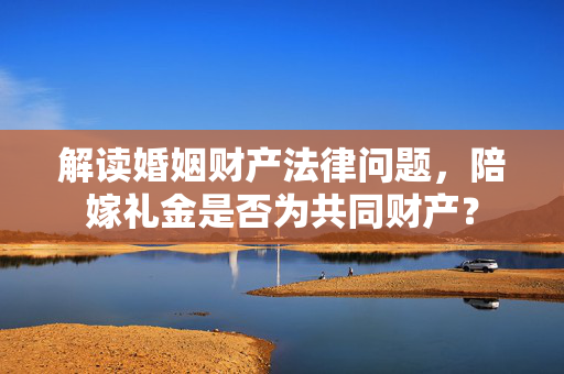 解读婚姻财产法律问题，陪嫁礼金是否为共同财产？