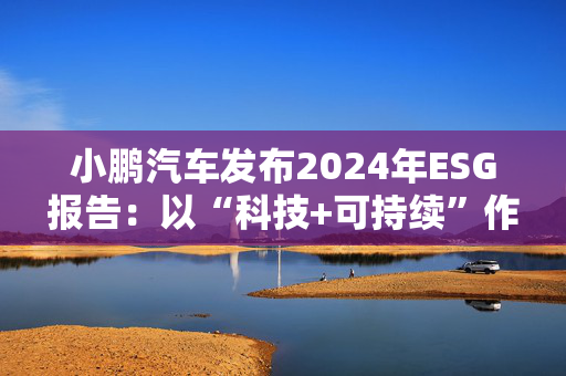 小鹏汽车发布2024年ESG报告：以“科技+可持续”作为发展航向标 探索全生命周期绿色方案