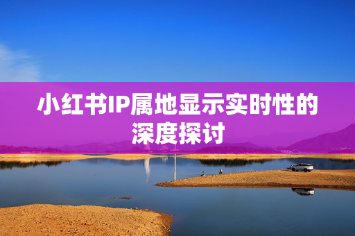 小红书IP属地显示实时性的深度探讨