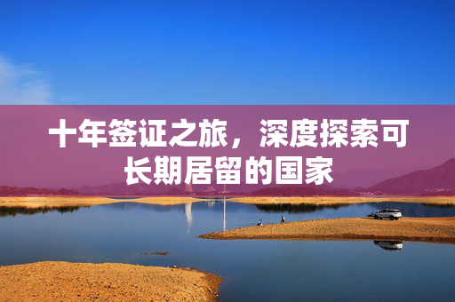 十年签证之旅，深度探索可长期居留的国家