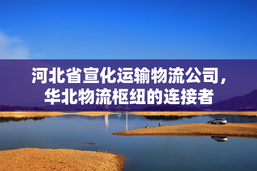 河北省宣化运输物流公司，华北物流枢纽的连接者