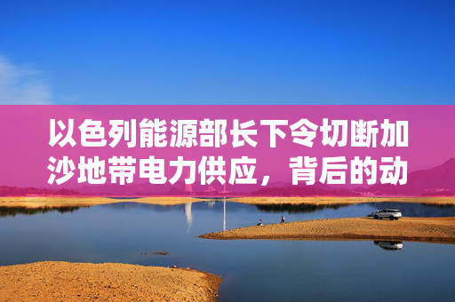以色列能源部长下令切断加沙地带电力供应，背后的动因及其影响分析