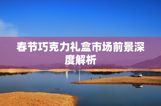 春节巧克力礼盒市场前景深度解析