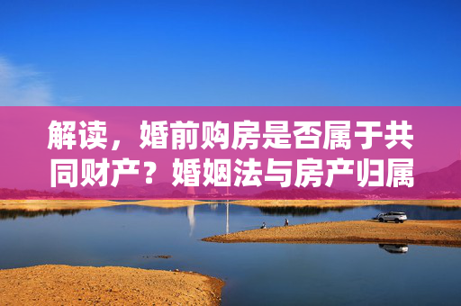 解读，婚前购房是否属于共同财产？婚姻法与房产归属问题探讨