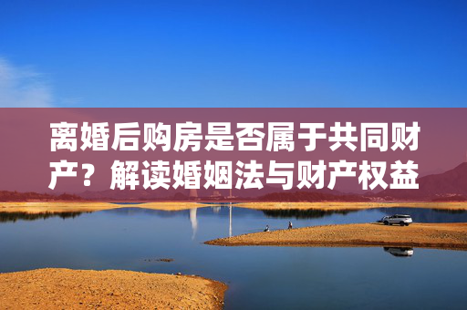 离婚后购房是否属于共同财产？解读婚姻法与财产权益解析