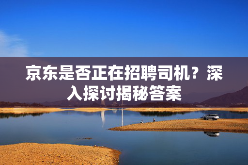 京东是否正在招聘司机？深入探讨揭秘答案