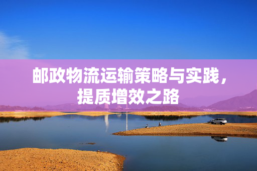 邮政物流运输策略与实践，提质增效之路