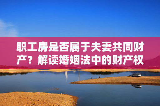 职工房是否属于夫妻共同财产？解读婚姻法中的财产权益问题