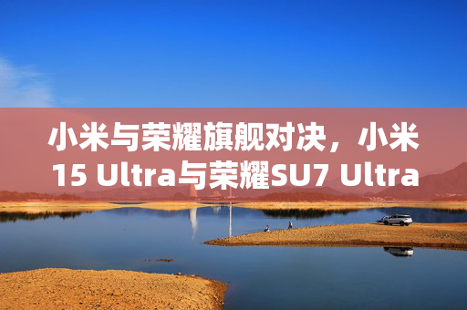 小米与荣耀旗舰对决，小米15 Ultra与荣耀SU7 Ultra定档揭秘