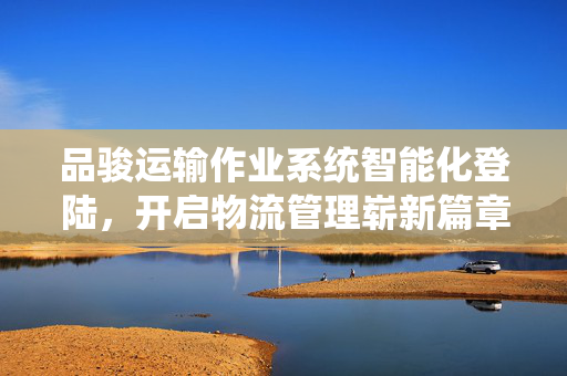 品骏运输作业系统智能化登陆，开启物流管理崭新篇章