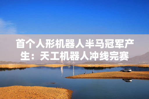 首个人形机器人半马冠军产生：天工机器人冲线完赛