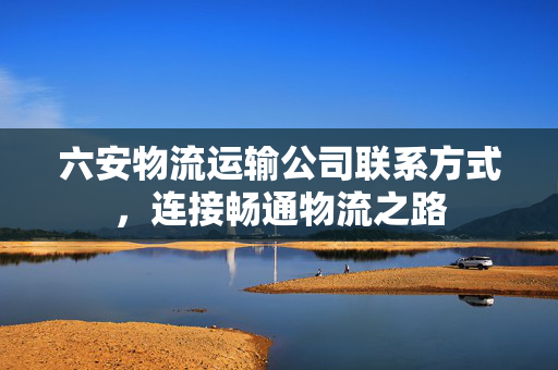 六安物流运输公司联系方式，连接畅通物流之路