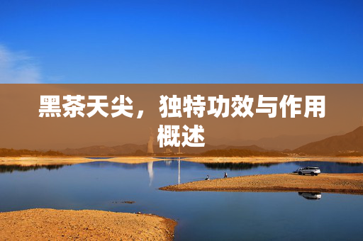 黑茶天尖，独特功效与作用概述