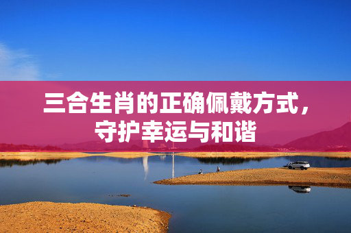 三合生肖的正确佩戴方式，守护幸运与和谐