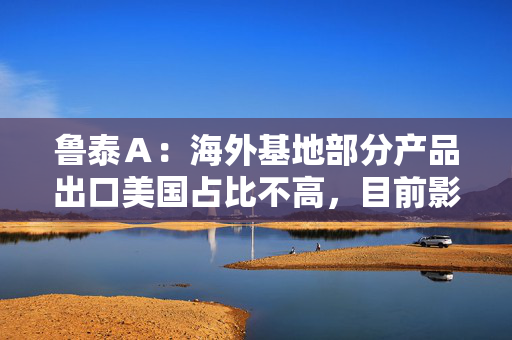 鲁泰Ａ：海外基地部分产品出口美国占比不高，目前影响不大