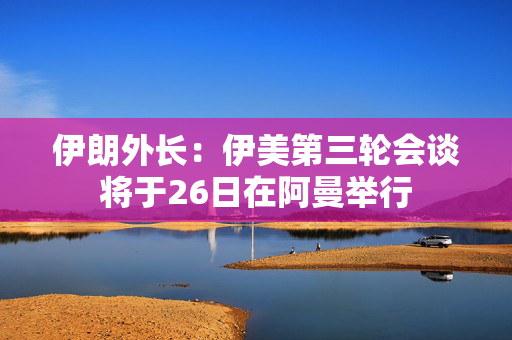 伊朗外长：伊美第三轮会谈将于26日在阿曼举行