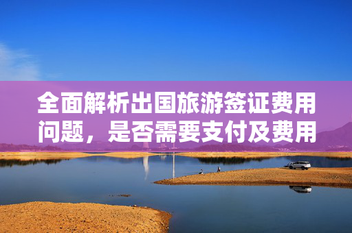 全面解析出国旅游签证费用问题，是否需要支付及费用详情
