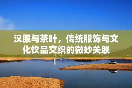 汉服与茶叶，传统服饰与文化饮品交织的微妙关联
