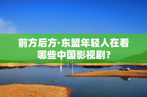 前方后方·东盟年轻人在看哪些中国影视剧？