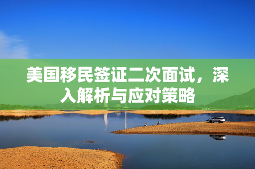 美国移民签证二次面试，深入解析与应对策略