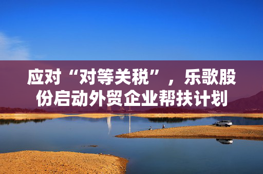 应对“对等关税”，乐歌股份启动外贸企业帮扶计划