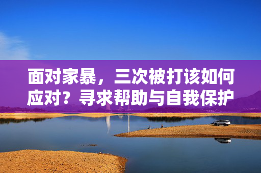 面对家暴，三次被打该如何应对？寻求帮助与自我保护指南