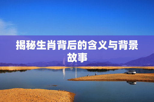 揭秘生肖背后的含义与背景故事