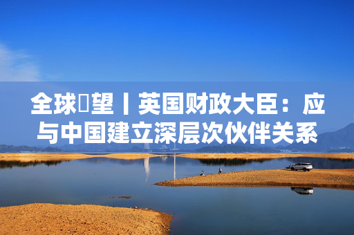 全球瞭望丨英国财政大臣：应与中国建立深层次伙伴关系
